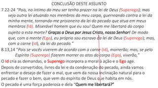 CONCLUSÃO DESTE ASSUNTO
7.22-24 “Pois, no íntimo do meu ser tenho prazer na lei de Deus (Superego); mas
vejo outra lei atuando nos membros do meu corpo, guerreando contra a lei da
minha mente, tornando-me prisioneiro da lei do pecado que atua em meus
membros (Id). Miserável homem que eu sou! Quem me libertará do corpo
sujeito a esta morte? Graças a Deus por Jesus Cristo, nosso Senhor! De modo
que, com a mente (Ego), eu próprio sou escravo da lei de Deus (Superego); mas,
com a carne (Id), da lei do pecado.”
8.13,14 “Pois se vocês viverem de acordo com a carne (Id), morrerão; mas, se pelo
Espírito (Superego) fizerem morrer os atos do corpo (Ego), viverão,”
O Id cria as demandas, o Superego incorpora a moral à ação e o Ego age.
Depois de convertidos, livres da lei e da condenação do pecado, ainda vamos
enfrentar o desejo de fazer o mal, que vem da nossa inclinação natural para o
pecado e fazer o bem, que vem do espírito de Deus que habita em nós.
O pecado é uma força poderosa e dela “Quem me libertará?”
 
