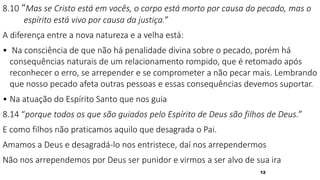 12
8.10 “Mas se Cristo está em vocês, o corpo está morto por causa do pecado, mas o
espírito está vivo por causa da justiça.”
A diferença entre a nova natureza e a velha está:
• Na consciência de que não há penalidade divina sobre o pecado, porém há
consequências naturais de um relacionamento rompido, que é retomado após
reconhecer o erro, se arrepender e se comprometer a não pecar mais. Lembrando
que nosso pecado afeta outras pessoas e essas consequências devemos suportar.
• Na atuação do Espírito Santo que nos guia
8.14 “porque todos os que são guiados pelo Espírito de Deus são filhos de Deus.”
E como filhos não praticamos aquilo que desagrada o Pai.
Amamos a Deus e desagradá-lo nos entristece, daí nos arrependermos
Não nos arrependemos por Deus ser punidor e virmos a ser alvo de sua ira
 
