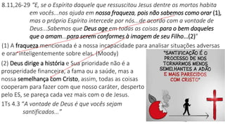 13
8.11,26-29 “E, se o Espírito daquele que ressuscitou Jesus dentre os mortos habita
em vocês...nos ajuda em nossa fraqueza, pois não sabemos como orar (1),
mas o próprio Espírito intercede por nós...de acordo com a vontade de
Deus...Sabemos que Deus age em todas as coisas para o bem daqueles
que o amam...para serem conformes à imagem de seu Filho...(2)”
(1) A fraqueza mencionada é a nossa incapacidade para analisar situações adversas
e orar inteligentemente sobre elas. (Moody)
(2) Deus dirige a história e Sua prioridade não é a
prosperidade financeira, a fama ou a saúde, mas a
nossa semelhança com Cristo, assim, todas as coisas
cooperam para fazer com que nosso caráter, desperto
pelo ES, se pareça cada vez mais com o de Jesus.
1Ts 4.3 “A vontade de Deus é que vocês sejam
santificados...”
 