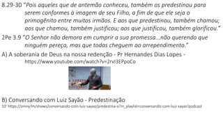 8.29-30 “Pois aqueles que de antemão conheceu, também os predestinou para
serem conformes à imagem de seu Filho, a fim de que ele seja o
primogênito entre muitos irmãos. E aos que predestinou, também chamou;
aos que chamou, também justificou; aos que justificou, também glorificou.”
2Pe 3.9 “O Senhor não demora em cumprir a sua promessa...não querendo que
ninguém pereça, mas que todos cheguem ao arrependimento.”
A) A soberania de Deus na nossa redenção - Pr Hernandes Dias Lopes -
https://www.youtube.com/watch?v=2rvI3EPpoCo
B) Conversando com Luiz Sayão - Predestinação
10’ https://omny.fm/shows/conversando-com-luiz-sayao/predestina-o?in_playlist=conversando-com-luiz-sayao!podcast
 