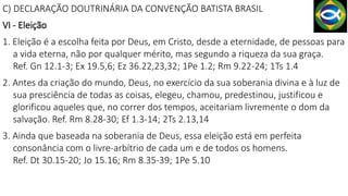 C) DECLARAÇÃO DOUTRINÁRIA DA CONVENÇÃO BATISTA BRASIL
VI - Eleição
1. Eleição é a escolha feita por Deus, em Cristo, desde a eternidade, de pessoas para
a vida eterna, não por qualquer mérito, mas segundo a riqueza da sua graça.
Ref. Gn 12.1-3; Ex 19.5,6; Ez 36.22,23,32; 1Pe 1.2; Rm 9.22-24; 1Ts 1.4
2. Antes da criação do mundo, Deus, no exercício da sua soberania divina e à luz de
sua presciência de todas as coisas, elegeu, chamou, predestinou, justificou e
glorificou aqueles que, no correr dos tempos, aceitariam livremente o dom da
salvação. Ref. Rm 8.28-30; Ef 1.3-14; 2Ts 2.13,14
3. Ainda que baseada na soberania de Deus, essa eleição está em perfeita
consonância com o livre-arbítrio de cada um e de todos os homens.
Ref. Dt 30.15-20; Jo 15.16; Rm 8.35-39; 1Pe 5.10
 