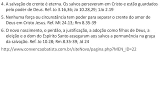 4. A salvação do crente é eterna. Os salvos perseveram em Cristo e estão guardados
pelo poder de Deus. Ref. Jo 3.16,36; Jo 10.28,29; 1Jo 2.19
5. Nenhuma força ou circunstância tem poder para separar o crente do amor de
Deus em Cristo Jesus. Ref. Mt 24.13; Rm 8.35-39
6. O novo nascimento, o perdão, a justificação, a adoção como filhos de Deus, a
eleição e o dom do Espírito Santo asseguram aos salvos a permanência na graça
da salvação. Ref. Jo 10.28; Rm 8.35-39; Jd 24
http://www.convencaobatista.com.br/siteNovo/pagina.php?MEN_ID=22
 