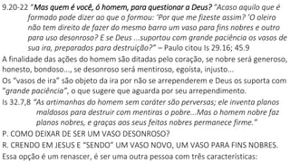 9.20-22 “Mas quem é você, ó homem, para questionar a Deus? "Acaso aquilo que é
formado pode dizer ao que o formou: ‘Por que me fizeste assim? ’O oleiro
não tem direito de fazer do mesmo barro um vaso para fins nobres e outro
para uso desonroso? E se Deus ...suportou com grande paciência os vasos de
sua ira, preparados para destruição?” – Paulo citou Is 29.16; 45.9
A finalidade das ações do homem são ditadas pelo coração, se nobre será generoso,
honesto, bondoso..., se desonroso será mentiroso, egoísta, injusto...
Os “vasos de ira” são objeto da ira por não se arrependerem e Deus os suporta com
“grande paciência”, o que sugere que aguarda por seu arrependimento.
Is 32.7,8 “As artimanhas do homem sem caráter são perversas; ele inventa planos
maldosos para destruir com mentiras o pobre...Mas o homem nobre faz
planos nobres, e graças aos seus feitos nobres permanece firme.”
P. COMO DEIXAR DE SER UM VASO DESONROSO?
R. CRENDO EM JESUS E “SENDO” UM VASO NOVO, UM VASO PARA FINS NOBRES.
Essa opção é um renascer, é ser uma outra pessoa com três características:
 