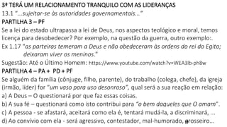 19
3ª TERÁ UM RELACIONAMENTO TRANQUILO COM AS LIDERANÇAS
13.1 “...sujeitar-se às autoridades governamentais...”
PARTILHA 3 – PF
Se a lei do estado ultrapassa a lei de Deus, nos aspectos teológico e moral, temos
licença para desobedecer? Por exemplo, na questão da guerra, outro exemplo:.
Ex 1.17 “as parteiras temeram a Deus e não obedeceram às ordens do rei do Egito;
deixaram viver os meninos.”
Sugestão: Até o Último Homem: https://www.youtube.com/watch?v=WEA3lb-ph8w
PARTILHA 4 – PA + PD + PF
Se alguém da família (cônjuge, filho, parente), do trabalho (colega, chefe), da igreja
(irmão, líder) for “um vaso para uso desonroso”, qual será a sua reação em relação:
a) A Deus – O questionará por que faz essas coisas.
b) A sua fé – questionará como isto contribui para “o bem daqueles que O amam”.
c) A pessoa - se afastará, aceitará como ela é, tentará mudá-la, a discriminará, ...
d) Ao convívio com ela - será agressivo, contestador, mal-humorado, grosseiro...
 