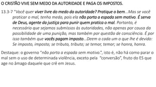 O CRISTÃO VIVE SEM MEDO DA AUTORIDADE E PAGA OS IMPOSTOS.
13.3-7 “Você quer viver livre do medo da autoridade? Pratique o bem...Mas se você
praticar o mal, tenha medo, pois ela não porta a espada sem motivo. É serva
de Deus, agente da justiça para punir quem pratica o mal. Portanto, é
necessário que sejamos submissos às autoridades, não apenas por causa da
possibilidade de uma punição, mas também por questão de consciência. É por
isso também que vocês pagam imposto...Deem a cada um o que lhe é devido:
Se imposto, imposto; se tributo, tributo; se temor, temor; se honra, honra.
Destaque: o governo “não porta a espada sem motivo.”, isto é, não há como parar o
mal sem o uso de determinada violência, exceto pela “conversão”, fruto do ES que
age no âmago daquele que crê em Jesus.
 