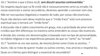 21
14.1 “Aceitem o que é fraco na fé, sem discutir assuntos controvertidos.”
Diz respeito àquilo que na fé cristã não é necessariamente certo ou errado; há
coisas essenciais e outras secundárias; devemos aprender a conviver com elas.
Não ser escrupuloso (legalista) a respeito de tudo, por coisas não essenciais.
Paulo não declara nem deixa implícito que o “irmão fraco” está num processo
espiritual que o tornará um “irmão forte”.
A discussão não é sobre crescimento em graça, mas a prioridade do amor entre
cristãos que têm diferenças na maneira como entendem as coisas não essenciais.
A divisão dos crentes em denominações é baseada mais no tipo de personalidade,
no hábito religioso e nas experiências pessoais do que no “certo” ou “errado”.
15.7 “aceitem-se uns aos outros, da mesma forma como Cristo os aceitou...”
Assim, não se trata de querer mudar os outros crentes, mas amá-los e respeitá-los.
Quais os critérios para distinguir o essencial do secundário?
 