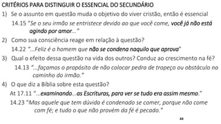 22
CRITÉRIOS PARA DISTINGUIR O ESSENCIAL DO SECUNDÁRIO
1) Se o assunto em questão muda o objetivo do viver cristão, então é essencial
14.15 “Se o seu irmão se entristece devido ao que você come, você já não está
agindo por amor...”
2) Como sua consciência reage em relação à questão?
14.22 “...Feliz é o homem que não se condena naquilo que aprova”
3) Qual o efeito dessa questão na vida dos outros? Conduz ao crescimento na fé?
14.13 “...façamos o propósito de não colocar pedra de tropeço ou obstáculo no
caminho do irmão.”
4) O que diz a Bíblia sobre esta questão?
At 17.11 “...examinando...as Escrituras, para ver se tudo era assim mesmo.”
14.23 “Mas aquele que tem dúvida é condenado se comer, porque não come
com fé; e tudo o que não provém da fé é pecado.”
 