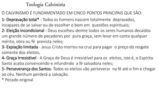 Teologia Calvinista
O CALVINISMO É FUNDAMENTADO EM CINCO PONTOS PRINCIPAIS QUE SÃO:
1- Depravação total* - Todos os homens nascem totalmente depravados,
incapazes de se salvar ou de escolher o bem em questões espirituais;
2- Eleição incondicional - Deus escolheu dentre todos os seres humanos decaídos
um grande número de pecadores por pura graça, sem levar em conta qualquer
mérito, obra ou fé prevista neles;
3- Expiação limitada - Jesus Cristo morreu na cruz para pagar o preço do resgate
somente dos eleitos;
4- Graça Irresistível - A Graça de Deus é irresistível para os eleitos, isto é, o Espírito
Santo acaba convencendo e infundindo a fé salvadora neles;
5- Perseverança dos Santos- Todos os eleitos vão perseverar na fé até o fim e chegar
ao céu. Nenhum perderá a salvação.
* Pecado original
 