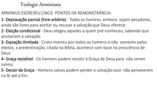 Teologia Arminiana
ARMINIUS ESCREVEU CINCO PONTOS DA REMONSTRÂNCIA:
1- Depravação parcial (livre-arbítrio) - Todos os homens, embora sejam pecadores,
ainda são livres para aceitar ou recusar a salvaçãoque Deus oferece;
2- Eleição condicional - Deus elegeu aqueles a quem pré-conheceu, sabendo que
aceitariam a salvação.
3- Expiação ilimitada - Cristo morreu por todos os homens e não somente pelos
eleitos; a predestinação, citada na Bíblia, acontece com base na presciência de
Deus.
4- Graça resistível - Os homens podem resistir à Graça de Deus para não serem
salvos;
5- Decair da Graça - Homens salvos podem perder a salvação caso não perseverem
na fé até o fim.
 