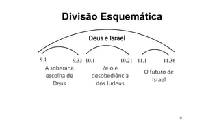 3
Divisão Esquemática
9.1 9.33
A soberana
escolha de
Deus
10.1 10.21
Zelo e
desobediência
dos Judeus
11.1 11.36
O futuro de
Israel
Deus e Israel
 