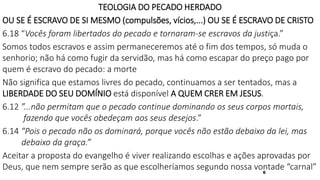6
TEOLOGIA DO PECADO HERDADO
OU SE É ESCRAVO DE SI MESMO (compulsões, vícios,...) OU SE É ESCRAVO DE CRISTO
6.18 “Vocês foram libertados do pecado e tornaram-se escravos da justiça.”
Somos todos escravos e assim permaneceremos até o fim dos tempos, só muda o
senhorio; não há como fugir da servidão, mas há como escapar do preço pago por
quem é escravo do pecado: a morte
Não significa que estamos livres do pecado, continuamos a ser tentados, mas a
LIBERDADE DO SEU DOMÍNIO está disponível A QUEM CRER EM JESUS.
6.12 ”...não permitam que o pecado continue dominando os seus corpos mortais,
fazendo que vocês obedeçam aos seus desejos.”
6.14 “Pois o pecado não os dominará, porque vocês não estão debaixo da lei, mas
debaixo da graça.”
Aceitar a proposta do evangelho é viver realizando escolhas e ações aprovadas por
Deus, que nem sempre serão as que escolheríamos segundo nossa vontade “carnal”
 