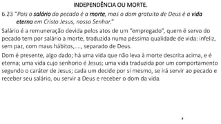 7
INDEPENDÊNCIA OU MORTE.
6.23 “Pois o salário do pecado é a morte, mas o dom gratuito de Deus é a vida
eterna em Cristo Jesus, nosso Senhor.”
Salário é a remuneração devida pelos atos de um “empregado”, quem é servo do
pecado tem por salário a morte, traduzida numa péssima qualidade de vida: infeliz,
sem paz, com maus hábitos,...., separado de Deus.
Dom é presente, algo dado; há uma vida que não leva à morte descrita acima, e é
eterna; uma vida cujo senhorio é Jesus; uma vida traduzida por um comportamento
segundo o caráter de Jesus; cada um decide por si mesmo, se irá servir ao pecado e
receber seu salário, ou servir a Deus e receber o dom da vida.
 