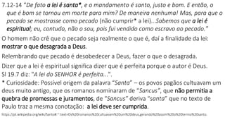7.12-14 “De fato a lei é santa*, e o mandamento é santo, justo e bom. E então, o
que é bom se tornou em morte para mim? De maneira nenhuma! Mas, para que o
pecado se mostrasse como pecado (não cumprir* a lei)...Sabemos que a lei é
espiritual; eu, contudo, não o sou, pois fui vendido como escravo ao pecado.”
O homem não crê que o pecado seja realmente o que é, daí a finalidade da lei:
mostrar o que desagrada a Deus.
Relembrando que pecado é desobedecer a Deus, fazer o que o desagrada.
Dizer que a lei é espiritual significa dizer que é perfeita porque o autor é Deus.
Sl 19.7 diz: "A lei do SENHOR é perfeita...".
* Curiosidade: Possível origem da palavra “Santa” – os povos pagãos cultuavam um
deus muito antigo, que os romanos nominaram de “Sancus”, que não permitia a
quebra de promessas e juramentos, de “Sancus” deriva “santa” que no texto de
Paulo traz a mesma conotação: a lei deve ser cumprida.
https://pt.wikipedia.org/wiki/Santo#:~:text=Os%20romanos%20cultuavam%20um%20deus,gerando%20assim%20o%20termo%20santo.
 