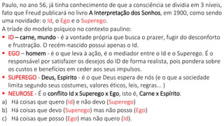 Paulo, no ano 56, já tinha conhecimento de que a consciência se dividia em 3 níveis,
fato que Freud publicará no livro A Interpretação dos Sonhos, em 1900, como sendo
uma novidade: o Id, o Ego e o Superego.
A tríade do modelo psíquico no contexto paulino:
 ID – carne, mundo - é a vontade própria que busca o prazer, fugir do desconforto
e frustração. O recém-nascido possui apenas o Id.
 EGO – homem - é o que leva à ação, é o mediador entre o Id e o Superego. É o
responsável por satisfazer os desejos do ID de forma realista, pois pondera sobre
os custos e benefícios em ceder aos seus impulsos.
 SUPEREGO - Deus, Espirito - é o que Deus espera de nós (e o que a sociedade
limita segundo seus costumes, valores éticos, leis, regras... )
 NEUROSE - É o conflito Id x Superego x Ego, isto é, Carne x Espírito.
a) Há coisas que quero (Id) e não devo (Superego)
b) Há coisas que devo (Superego) mas não posso (Ego)
c) Há coisas que posso (Ego) mas não quero (Id).
 