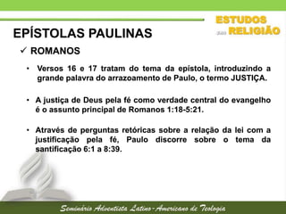 EPÍSTOLAS PAULINAS
 ROMANOS
• Versos 16 e 17 tratam do tema da epístola, introduzindo a
grande palavra do arrazoamento de Paulo, o termo JUSTIÇA.
• A justiça de Deus pela fé como verdade central do evangelho
é o assunto principal de Romanos 1:18-5:21.
• Através de perguntas retóricas sobre a relação da lei com a
justificação pela fé, Paulo discorre sobre o tema da
santificação 6:1 a 8:39.

 