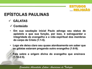 EPÍSTOLAS PAULINAS
 GÁLATAS
 Conteúdo
• Em sua saudação inicial Paulo advoga seu status de
apóstolo e que sua função, por isso, é salvaguardar a
integridade do evangelho e a vida espiritual dos membros
do corpo de Cristo (1:1-5).
• Logo ele deixa claro seu quase atordoamento em saber que
os gálatas estavam pregando outro evangelho (1:6-9).
• Fala sobre a origem divina do evangelho que ensinava
(1:10-2:5).

 