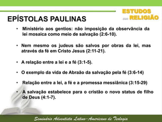 EPÍSTOLAS PAULINAS
• Ministério aos gentios: não imposição da observância da
lei mosaica como meio de salvação (2:6-10).
• Nem mesmo os judeus são salvos por obras da lei, mas
através da fé em Cristo Jesus (2:11-21).
• A relação entre a lei e a fé (3:1-5).

• O exemplo da vida de Abraão da salvação pela fé (3:6-14)
• Relação entre a lei, a fé e a promessa messiânica (3:15-29)
• A salvação estabelece para o cristão o novo status de filho
de Deus (4:1-7).

 