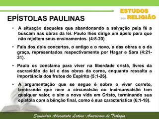 EPÍSTOLAS PAULINAS
• A situação daqueles que abandonando a salvação pela fé a
buscam nas obras da lei. Paulo lhes dirige um apelo para que
não rejeitem seus ensinamentos. (4:8-20)
• Fala dos dois concertos, o antigo e o novo, o das obras e o da
graça, representados respectivamente por Hagar e Sara (4:2131).
• Paulo os conclama para viver na liberdade cristã, livres da
escravidão da lei e das obras da carne, enquanto ressalta a
importância dos frutos do Espírito (5:1-26).
• A argumentação que se segue é sobre o viver correto,
lembrando que nem a circuncisão ou incircunscisão tem
qualquer valor, e sim a nova vida em Cristo, terminando sua
epístola com a bênção final, como é sua característica (6:1-18).

 
