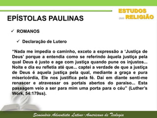 EPÍSTOLAS PAULINAS
 ROMANOS
 Declaração de Lutero
“Nada me impedia o caminho, exceto a expressão a ‘Justiça de
Deus’ porque a entendia como se referindo àquela justiça pela
qual Deus é justo e age com justiça quando pune os injustos...
Noite e dia eu refletia até que... captei a verdade de que a justiça
de Deus é aquela justiça pela qual, mediante a graça e pura
misericórdia, Ele nos justifica pela fé. Daí em diante senti-me
renascer e atravessar os portais abertos do paraíso... Esta
passagem veio a ser para mim uma porta para o céu” (Luther’s
Work, 54:179ss).

 