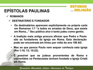 EPÍSTOLAS PAULINAS
 ROMANOS
 DESTINATÁRIO E FUNDADOR
• Os destinatários aparecem explicitamente na própria carta
em Romanos 1:7 “a todos os amados de Deus, que estais
em Roma...” Seu público alvo é tanto judeu como gentio.

• A tradição mais antiga procura afirmar que Pedro e Paulo
são os fundadores da Igreja em Roma. Esta declaração
pode ser encontrada em Irineu por volta do ano 180 AD.
• Mas ao que parece Paulo nem sequer conhecia esta igreja
(Rm 1:10, 13; 15:22).
• É possível que os judeus provenientes de Roma e
convertidos no Pentecostes tenham fundado a Igreja Cristã
em Roma.

 
