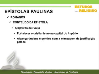 EPÍSTOLAS PAULINAS
 ROMANOS
 CONTEÚDO DA EPÍSTOLA
 Objetivos de Paulo
• Fortalecer o cristianismo na capital do Império

• Alcançar judeus e gentios com a mensagem da justificação
pela fé

 