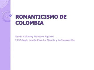 ROMANTICISMO DE COLOMBIA Karen Yulianny Montoya Aguirre I.E Colegio Loyola Para La Ciencia y La Innovación 