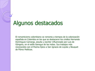 Algunos destacadosEl romanticismo colombiano se remonta a tiempos de la colonización española en Colombia en los que se destacaron los criollos Hernando Domínguez Camargo, jesuita y escritor influenciado por Luis de Góngora, en el estilo bareque de las indias. Sus trabajos más reconocidos son el Poema Épico a San Ignacio de Loyola y Bouquet de Flórez Poéticas.