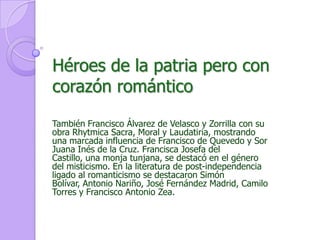 Héroes de la patria pero con corazón románticoTambién Francisco Álvarez de Velasco y Zorrilla con su obra Rhytmica Sacra, Moral y Laudatiria, mostrando una marcada influencia de Francisco de Quevedo y Sor Juana Inés de la Cruz. Francisca Josefa del Castillo, una monja tunjana, se destacó en el género del misticismo. En la literatura de post-independencia ligado al romanticismo se destacaron Simón Bolívar, Antonio Nariño, José Fernández Madrid, Camilo Torres y Francisco Antonio Zea. 
