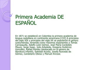 Primera Academia DE ESPAÑOLEn 1871 se estableció en Colombia la primera academia de lengua castellana en continente americano.[153] A principios del siglo XIX y principios del siglo XX se popularizó el género costumbrista, teniendo como máximos exponentes a Tomás Carrasquilla, Adolfo León Gómez, José María Cordobés Moure, Jorge Isaac, Julio Arboleda, Gregorio Gutiérrez González, Rafael Pombo (destacado en el género de literatura infantil), Soledad Acosta, Josefa Acevedo de Gómez, Candelario Obeso y Manuel Ancízar. 