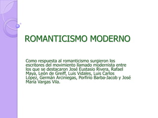 ROMANTICISMO MODERNOComo respuesta al romanticismo surgieron los escritores del movimiento llamado modernista entre los que se destacaron José Eustasio Rivera, Rafael Maya, León de Greiff, Luis Vidales, Luis Carlos López, Germán Arciniegas, Porfirio Barba-Jacob y José María Vargas Vila.