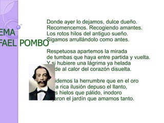 Donde ayer lo dejamos, dulce dueño.Recomencemos. Recogiendo amantes.Los rotos hilos del antiguo sueño.Sigamos arrullándolo como antes.Respetuosa apartemos la miradade tumbas que haya entre partida y vuelta.Y si hubiere una lágrima ya heladaruede al calor del corazón disuelta.Olvidemos la herrumbre que en el orode la rica ilusión depuso el llanto,y los hielos que pálido, inodorodejaron el jardín que amamos tanto.POEMARAFAEL POMBO
