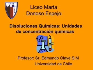 Liceo Marta
Donoso Espejo
Disoluciones Químicas: Unidades
de concentración químicas
Profesor: Sr. Edmundo Olave S.M
Universidad de Chile
 