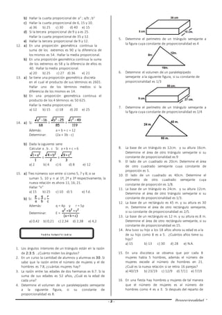 - 3 - Proporcionalidad
b) Hallar la cuarta proporcional de: a2 ; a/b ; b2
c) Hallar la cuarta proporcional de 6, 15 y 10.
a) 36 b) 25 c) 30 d) 40 e) 15
d) Si la tercera proporcional de 9 y a es 25.
Hallar la cuarta proporcional de 35 y 12.
e) Hallar la tercera proporcional de 9 y 12.
12. a) En una proporción geométrica continua la
suma de los extremos es 90 y la diferencia de
los mismos es 54. Hallar la media proporcional.
b) En una proporción geométrica continua la suma
de los extremos es 58 y la diferencia de ellos es
40. Hallar la media proporcional.
a) 20 b) 25 c) 27 d) 36 e) 21
13. a) Se tiene una proporción geométrica discreta
en el cual el producto de sus términos es 2601.
Hallar uno de los términos medios si la
diferencia de los mismos es 14.
b) En una proporción geométrica continua el
producto de los 4 términos es 50 625.
Hallar la media proporcional.
a) 12 b) 15 c) 18 d) 20 e) 25
14. a) Si:
119
49-c
=
85
25-b
=
68
16-a 222
Además: a + b + c = 12
Determinar: (2a + 3b - c)
b) Dada la siguiente serie
Calcular a . b . c Si: a + b + c = 6
3
c+9
=
2
b+4
=
1
a+1 222
a) 2 b) 4 c) 6 d) 8 e) 12
15. a) Tres números son entre sí como 5, 7 y 8; si se
suman 5, 10 y n al 1º, 2º y 3º respectivamente, la
nueva relación es ahora 11; 16; 21.
Hallar “n”
a) 15 b) 25 c) 10 d) 5 e) f.d.
b) Si:
c
r
=
b
q
=
a
p
Además: q = 4p y r = 5p
Determinar: E =
)c+b+a(
c+b+a 222
a) 0,42 b) 0,21 c) 2,34 d) 2,38 e) 4,2
1. Los ángulos interiores de un triángulo están en la razón
de 2:3:5 . ¿Cuánto miden los ángulos?
2. En un curso la cantidad de alumnos y alumnas es 30. Si
sabe que la razón entre el número de mujeres y el de
hombres es 7:8, ¿cuántas mujeres hay?
3. La razón entre las edades de dos hermanas es 6:7. Si la
suma de sus edades es 52 años, ¿Cuál es la edad de
cada una?
4. Determine el volumen de un paralelepípedo semejante
a la siguiente figura, si su constante de
proporcionalidad es 8.
5. Determine el perímetro de un triángulo semejante a
la figura cuya constante de proporcionalidad es 4
6. Determine el volumen de un paralelepípedo
semejante a la siguiente figura, si su constante de
proporcionalidad es 1/3
7. Determine el perímetro de un triángulo semejante a
la figura cuya constante de proporcionalidad es 1/4
8. La base de un triángulo es 12cm. y su altura 16cm.
Determine el área de otro triángulo semejante si su
constante de proporcionalidad es 9
9. El lado de un cuadrado es 20cm. Determine el área
de otro cuadrado semejante cuya constante de
proporción es 5.
10. El lado de un cuadrado es 40cm. Determine el
perímetro de otro cuadrado semejante cuya
constante de proporción es 1/8.
11. La base de un triángulo es 24cm. y su altura 12cm.
Determine el área de otro triángulo semejante si su
constante de proporcionalidad es 1/3.
12. La base de un rectángulo es 45 m. y su altura es 30
m. Determine el área de otro rectángulo semejante,
si su constante de proporcionalidad es 2/5.
13. La base de un rectángulo es 12 m. y su altura es 8 m.
Determine el área de otro rectángulo semejante, si su
constante de proporcionalidad es 15.
14. Ana tuvo su hijo a los 18 años ahora su edad es a la
de su hijo como 8 es a 5. ¿Cuántos años tiene su
hijo?
a) 15 b) 13 c) 30 d) 28 e) N.A.
15. En una discoteca se observa que por cada 8
mujeres había 5 hombres, además el número de
mujeres excede al número de hombres en 21.
¿Cuál es la nueva relación si se retira 16 parejas?
a) 40/19 b) 23/19 c) 12/9 d) 7/11 e) 7/19
16. En una fiesta hay hombres y mujeres de tal manera
que el número de mujeres es al número de
hombres como 4 es a 3. Si después del reparto de
TAREA DOMICILIARIA
 