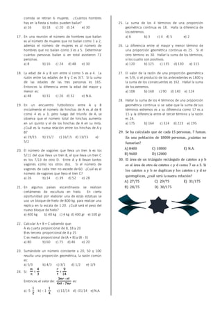 comida se retiran 6 mujeres. ¿Cuántos hombres
hay en la fiesta si todos pueden bailar?
a) 16 b) 18 c) 20 d) 24 e) 30
17. En una reunión el número de hombres que bailan
es al número de mujeres que no bailan como 1 a 2,
además el número de mujeres es al número de
hombres que no bailan como 3 es a 5. Determinar
cuántas personas bailan si en total asistieron 72
personas.
a) 8 b) 16 c) 24 d) 48 e) 30
18. La edad de A y B son entre sí como 5 es a 4. La
razón entre las edades de B y C es 3/7. Si la suma
de las edades de las tres personas es 165.
Entonces la diferencia entre la edad del mayor y
menor es:
a) 48 b) 31 c) 26 d) 32 e) N.A.
19. En un encuentro futbolístico entre A y B
inicialmente el número de hinchas de A es al de B
como 4 es a 3, pero luego del triunfo de A, se
observa que el número total de hinchas aumenta
en un quinto y el de los hinchas de A en su mita.
¿Cuál es la nueva relación entre los hinchas de A y
B?
a) 19/15 b) 15/7 c) 16/15 d) 13/15 e)
5/2
20. El número de vagones que lleva un tren A es los
5/11 del que lleva un tren B, el que lleva un tren C
es los 7/13 de otro D. Entre A y B llevan tantos
vagones como los otros dos. Si el número de
vagones de cada tren no excede de 60. ¿Cuál es el
número de vagones que lleva el tren C?
a) 26 b) 14 c) 39 d) 52 e) 28
21. En algunos países escandinavos se realizan
certámenes de escultura en hielo. En cierta
oportunidad por elaborar una de estas estatuas se
uso un bloque de hielo de 800 kg. para realizar una
replica en la escala de 1:20. ¿Cuál será el peso del
nuevo bloque de hielo?
a) 400 kg b) 40 kg c) 4 kg d) 400 gr e) 100 gr
22. Calcular A + B + C sabiendo que:
A es cuarta proporcional de 8, 18 y 20
B es tercera proporcional de A y 15
C es media proporcional de (A + B) y (B - 3)
a) 80 b) 60 c) 75 d) 46 e) 20
23. Sumándole un número constante a 20, 50 y 100
resulta una proporción geométrica, la razón común
es:
a) 5/3 b) 4/3 c) 3/2 d) 1/2 e) 1/3
24. Si:
3
4
=
n
m
14
9
=
t
r
Entonces el valor de:
mr7-nt4
nt-mr3
es:
a) -5
2
1
b) – 1
4
1
c) 11/14 d) -11/14 e) N.A.
25. La suma de los 4 términos de una proporción
geométrica continua es 18. Halla la diferencia de
los extremos.
a) 6 b) 3 c) 4 d) 5 e) 2
26. La diferencia entre el mayor y menor término de
una proporción geométrica continua es 25. Si el
otro término es 30. Hallar la suma de los términos,
si los cuatro son positivos.
a) 120 b) 125 c) 135 d) 130 e) 115
27. El valor de la razón de una proporción geométrica
es 5/9, si el producto de los antecedentes es 1800 y
la suma de los consecuentes es 162. Hallar la suma
de los extremos.
a) 108 b) 168 c) 90 d) 140 e) 124
28. Hallar la suma de los 4 términos de una proporción
geométrica continua si se sabe que la suma de sus
términos extremos es a su diferencia como 17 es a
15 y la diferencia entre el tercer término y la razón
es 24.
a) 175 b) 164 c) 324 d) 223 e) 195
29. Se ha calculado que de cada 15 personas, 7 fuman.
En una población de 18000 personas, ¿cuántas no
fumarían?
A) 8400 C) 10800 E) N.A.
B) 9600 D) 12000
30. El área de un triángulo rectángulo de catetos a y b
es al área de otro de catetos c y d como 7 es a 3. Si
los catetos a y b se duplican y los catetos c y d se
quintuplican, ¿cuál será la nueva relación?
A) 27/75 C) 29/75 E) 31/175
B) 28/75 D) 30/175
 