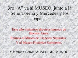 3ro “A” va al MUSEO , junto a la Seño Lorena y Mercedes y los papas... Este año visitamos diversos museos de Buenos Aires. Fuimos al Museo de Ciencias Naturales  Y al Museo Histórico Sarmiento. ¡Y también a otros MUSEOS del MUNDO! 