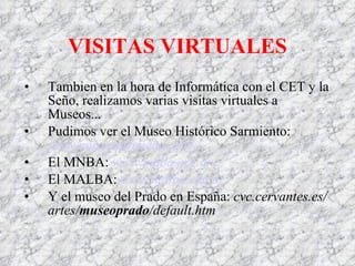 VISITAS VIR T UALES Tambien en la hora de Informática con el CET y la Seño, realizamos varias visitas virtuales a Museos... Pudimos ver el Museo Histórico Sarmiento: www.museosarmiento.gov. El MNBA: www.mnba.org. ar El MALBA: www.malba.org.ar Y el museo del Prado en España: cvc.cervantes.es/artes/ museoprado /default.htm