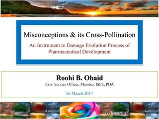 Misconceptions & its Cross-Pollination
An Instrument to Damage Evolution Process of
Pharmaceutical Development
Roohi B. Obaid
Civil Service Officer, Member, ISPE, PDA
26 March 2017
 