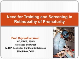 Need for Training and Screening in
     Retinopathy of Prematurity



      Prof. Rajvardhan Azad
           MD, FRCS, FAMS
          Professor and Chief
Dr. R.P. Centre for Ophthalmic Sciences
            AIIMS New Delhi
 