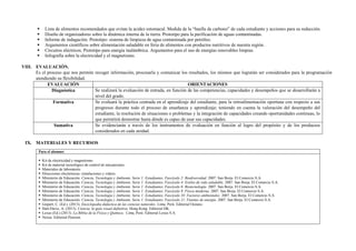  Lista de alimentos recomendados que evitan la acidez estomacal. Medida de la “huella de carbono” de cada estudiante y acciones para su reducción.
 Diseño de organizadores sobre la dinámica interna de la tierra. Prototipo para la purificación de aguas contaminadas.
 Informe de indagación. Prototipo: sistema de limpieza de agua contaminada por petróleo.
 Argumentos científicos sobre alimentación saludable en feria de alimentos con productos nutritivos de nuestra región.
 Circuitos eléctricos. Prototipo para energía inalámbrica. Argumentos para el uso de energías renovables limpias.
 Infografía sobre la electricidad y el magnetismo.
VIII. EVALUACIÓN.
Es el proceso que nos permite recoger información, procesarla y comunicar los resultados, los mismos que lograrán ser considerados para la programación
atendiendo su flexibilidad.
EVALUACIÓN ORIENTACIONES
Diagnóstica Se realizará la evaluación de entrada, en función de las competencias, capacidades y desempeños que se desarrollarán a
nivel del grado.
Formativa Se evaluará la práctica centrada en el aprendizaje del estudiante, para la retroalimentación oportuna con respecto a sus
progresos durante todo el proceso de enseñanza y aprendizaje; teniendo en cuenta la valoración del desempeño del
estudiante, la resolución de situaciones o problemas y la integración de capacidades creando oportunidades continuas, lo
que permitirá demostrar hasta dónde es capaz de usar sus capacidades.
Sumativa Se evidenciarán a través de los instrumentos de evaluación en función al logro del propósito y de los productos
considerados en cada unidad.
IX. MATERIALES Y RECURSOS
Para el alumno:
 Kit de electricidad y magnetismo.
 Kit de material tecnológico de control de mecanismos
 Materiales de laboratorio
 Direcciones electrónicas: simulaciones y videos.
 Ministerio de Educación. Ciencia, Tecnología y Ambiente. Serie 1: Estudiantes. Fascículo 2: Biodiversidad. 2007. San Borja. El Comercio S.A.
 Ministerio de Educación. Ciencia, Tecnología y Ambiente. Serie 1: Estudiantes. Fascículo 4: Estilos de vida saludable. 2007. San Borja. El Comercio S.A.
 Ministerio de Educación. Ciencia, Tecnología y Ambiente. Serie 1: Estudiantes. Fascículo 6: Biotecnología. 2007. San Borja. El Comercio S.A.
 Ministerio de Educación. Ciencia, Tecnología y Ambiente. Serie 1: Estudiantes. Fascículo 9: Física moderna. 2007. San Borja. El Comercio S.A.
 Ministerio de Educación. Ciencia, Tecnología y Ambiente. Serie 1: Estudiantes. Fascículo 10: Factores ambientales. 2007. San Borja. El Comercio S.A.
 Ministerio de Educación. Ciencia, Tecnología y Ambiente. Serie 1: Estudiantes. Fascículo 11: Fuentes de energía. 2007. San Borja. El Comercio S.A.
 Gispert, C. (Ed.). (2013). Enciclopedia didáctica de las ciencias naturales. Lima, Perú: Editorial Océano.
 Hart-Davis, A. (2013). Ciencia, la guía visual definitiva. Hong Kong. Editorial DK.
 Lexus (Ed.) (2013). La Biblia de la Física y Química. Lima, Perú: Editorial Lexus S.A.
 Nexus. Editorial Pearson.
 