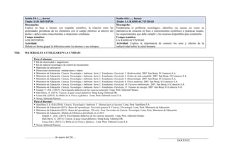 Sesión 5/6 (….. horas)
Título: LOS ISÓTOPOS
Sesión 6/6 (….. horas)
Título: LA RADIOACTIVIDAD
Desempeño:
Explica en base a fuentes con respaldo científico, la relación entre las
propiedades periódicas de los elementos con el campo eléctrico al interior del
átomo y aplica estos conocimientos a situaciones cotidianas.
Campo temático:
LOS ISÓTOPOS
Actividad:
Debate en forma grupal la diferencia entre los átomos y sus isótopos.
Desempeño:
Fundamenta el problema tecnológico, identifica sus causas asi como su
alternativa de solución en base a conocimientos científicos o prácticas locales,
los requerimientos que debe cumplir y los recursos disponibles para construirlo
Campo temático:
LA RADIOACTIVIDAD
Actividad: Explica la importancia de conocer los usos y efectos de la
radiactividad sobre la salud humana.
VIII. MATERIALES A UTILIZAR EN LA UNIDAD:
Para el alumno:
 Kit de electricidad y magnetismo.
 Kit de material tecnológico de control de mecanismos
 Materiales de laboratorio
 Direcciones electrónicas: simulaciones y videos.
 Ministerio de Educación. Ciencia, Tecnología y Ambiente. Serie 1: Estudiantes. Fascículo 2: Biodiversidad. 2007. San Borja. El Comercio S.A.
 Ministerio de Educación. Ciencia, Tecnología y Ambiente. Serie 1: Estudiantes. Fascículo 4: Estilos de vida saludable. 2007. San Borja. El Comercio S.A.
 Ministerio de Educación. Ciencia, Tecnología y Ambiente. Serie 1: Estudiantes. Fascículo 6: Biotecnología. 2007. San Borja. El Comercio S.A.
 Ministerio de Educación. Ciencia, Tecnología y Ambiente. Serie 1: Estudiantes. Fascículo 9: Física moderna. 2007. San Borja. El Comercio S.A.
 Ministerio de Educación. Ciencia, Tecnología y Ambiente. Serie 1: Estudiantes. Fascículo 10: Factores ambientales. 2007. San Borja. El Comercio S.A.
 Ministerio de Educación. Ciencia, Tecnología y Ambiente. Serie 1: Estudiantes. Fascículo 11: Fuentes de energía. 2007. San Borja. El Comercio S.A.
 Gispert, C. (Ed.). (2013). Enciclopedia didáctica de las ciencias naturales. Lima, Perú: Editorial Océano.
 Hart-Davis, A. (2013). Ciencia, la guía visual definitiva. Hong Kong. Editorial DK.
 Lexus (Ed.) (2013). La Biblia de la Física y Química. Lima, Perú: Editorial Lexus S.A.
 Nexus. Editorial Pearson.
Para el docente:
 Santillana S.A. (Ed).(2016). Ciencia, Tecnología y Ambiente 3. Manual para el docente. Lima, Perú: Santillana S.A.
 Ministerio de Educación.(2013). Rutas del aprendizaje. Fascículo general 4. Ciencia y Tecnología. Lima, Perú: Ministerio de Educación.
 Ministerio de Educación.(2015). Rutas del aprendizaje. VII ciclo. Área Curricular de Ciencia, Tecnología. Lima, Perú: Ministerio de Educación.
 Ministerio de Educación. Módulo de biblioteca distribuido en el 2015:
Gispert, C. (Ed.). (2013). Enciclopedia didáctica de las ciencias naturales. Lima, Perú: Editorial Océano.
Hart-Davis, A. (2013). Ciencia, la guía visual definitiva. Hong Kong. Editorial DK.
Lexus (Ed.). (2013). La Biblia de la Física y Química. Lima, Perú: Editorial Lexus S.A.
 Nexus. Editorial Pearson
………………………., …. de marzo del 20…. _____________________________________
DOCENTE
 