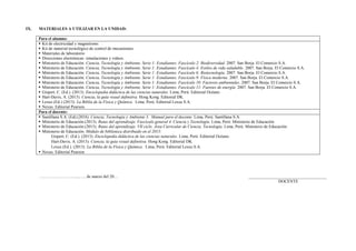 IX. MATERIALES A UTILIZAR EN LA UNIDAD:
Para el alumno:
 Kit de electricidad y magnetismo.
 Kit de material tecnológico de control de mecanismos
 Materiales de laboratorio
 Direcciones electrónicas: simulaciones y videos.
 Ministerio de Educación. Ciencia, Tecnología y Ambiente. Serie 1: Estudiantes. Fascículo 2: Biodiversidad. 2007. San Borja. El Comercio S.A.
 Ministerio de Educación. Ciencia, Tecnología y Ambiente. Serie 1: Estudiantes. Fascículo 4: Estilos de vida saludable. 2007. San Borja. El Comercio S.A.
 Ministerio de Educación. Ciencia, Tecnología y Ambiente. Serie 1: Estudiantes. Fascículo 6: Biotecnología. 2007. San Borja. El Comercio S.A.
 Ministerio de Educación. Ciencia, Tecnología y Ambiente. Serie 1: Estudiantes. Fascículo 9: Física moderna. 2007. San Borja. El Comercio S.A.
 Ministerio de Educación. Ciencia, Tecnología y Ambiente. Serie 1: Estudiantes. Fascículo 10: Factores ambientales. 2007. San Borja. El Comercio S.A.
 Ministerio de Educación. Ciencia, Tecnología y Ambiente. Serie 1: Estudiantes. Fascículo 11: Fuentes de energía. 2007. San Borja. El Comercio S.A.
 Gispert, C. (Ed.). (2013). Enciclopedia didáctica de las ciencias naturales. Lima, Perú: Editorial Océano.
 Hart-Davis, A. (2013). Ciencia, la guía visual definitiva. Hong Kong. Editorial DK.
 Lexus (Ed.) (2013). La Biblia de la Física y Química. Lima, Perú: Editorial Lexus S.A.
 Nexus. Editorial Pearson.
Para el docente:
 Santillana S.A. (Ed).(2016). Ciencia, Tecnología y Ambiente 3. Manual para el docente. Lima, Perú: Santillana S.A.
 Ministerio de Educación.(2013). Rutas del aprendizaje. Fascículo general 4. Ciencia y Tecnología. Lima, Perú: Ministerio de Educación.
 Ministerio de Educación.(2015). Rutas del aprendizaje. VII ciclo. Área Curricular de Ciencia, Tecnología. Lima, Perú: Ministerio de Educación.
 Ministerio de Educación. Módulo de biblioteca distribuido en el 2015:
Gispert, C. (Ed.). (2013). Enciclopedia didáctica de las ciencias naturales. Lima, Perú: Editorial Océano.
Hart-Davis, A. (2013). Ciencia, la guía visual definitiva. Hong Kong. Editorial DK.
Lexus (Ed.). (2013). La Biblia de la Física y Química. Lima, Perú: Editorial Lexus S.A.
 Nexus. Editorial Pearson
………………………., …. de marzo del 20… _____________________________________
DOCENTE
 