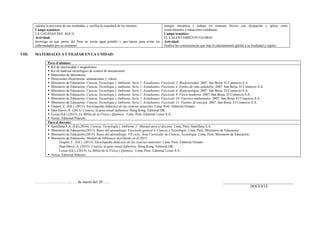 calcula la precisión de sus resultados y verifica la exactitud de los mismos.
Campo temático:
LA CALIDAD DEL AGUA
Actividad:
Investiga en que partes del Perú no existe agua potable y que hacen para evitar las
enfermedades por su consumo.
energía mecánica y trabajo en sistemas físicos con disipación y aplica estos
conocimientos a situaciones cotidianas.
Campo temático:
EL CALENTAMIENTO GLOBAL
Actividad:
Grafica las consecuencias que trae el calentamiento global a su localidad y región.
VIII. MATERIALES A UTILIZAR EN LA UNIDAD:
Para el alumno:
 Kit de electricidad y magnetismo.
 Kit de material tecnológico de control de mecanismos
 Materiales de laboratorio
 Direcciones electrónicas: simulaciones y videos.
 Ministerio de Educación. Ciencia, Tecnología y Ambiente. Serie 1: Estudiantes. Fascículo 2: Biodiversidad. 2007. San Borja. El Comercio S.A.
 Ministerio de Educación. Ciencia, Tecnología y Ambiente. Serie 1: Estudiantes. Fascículo 4: Estilos de vida saludable. 2007. San Borja. El Comercio S.A.
 Ministerio de Educación. Ciencia, Tecnología y Ambiente. Serie 1: Estudiantes. Fascículo 6: Biotecnología. 2007. San Borja. El Comercio S.A.
 Ministerio de Educación. Ciencia, Tecnología y Ambiente. Serie 1: Estudiantes. Fascículo 9: Física moderna. 2007. San Borja. El Comercio S.A.
 Ministerio de Educación. Ciencia, Tecnología y Ambiente. Serie 1: Estudiantes. Fascículo 10: Factores ambientales. 2007. San Borja. El Comercio S.A.
 Ministerio de Educación. Ciencia, Tecnología y Ambiente. Serie 1: Estudiantes. Fascículo 11: Fuentes de energía. 2007. San Borja. El Comercio S.A.
 Gispert, C. (Ed.). (2013). Enciclopedia didáctica de las ciencias naturales. Lima, Perú: Editorial Océano.
 Hart-Davis, A. (2013). Ciencia, la guía visual definitiva. Hong Kong. Editorial DK.
 Lexus (Ed.) (2013). La Biblia de la Física y Química. Lima, Perú: Editorial Lexus S.A.
 Nexus. Editorial Pearson.
Para el docente:
 Santillana S.A. (Ed).(2016). Ciencia, Tecnología y Ambiente 3. Manual para el docente. Lima, Perú: Santillana S.A.
 Ministerio de Educación.(2013). Rutas del aprendizaje. Fascículo general 4. Ciencia y Tecnología. Lima, Perú: Ministerio de Educación.
 Ministerio de Educación.(2015). Rutas del aprendizaje. VII ciclo. Área Curricular de Ciencia, Tecnología. Lima, Perú: Ministerio de Educación.
 Ministerio de Educación. Módulo de biblioteca distribuido en el 2015:
Gispert, C. (Ed.). (2013). Enciclopedia didáctica de las ciencias naturales. Lima, Perú: Editorial Océano.
Hart-Davis, A. (2013). Ciencia, la guía visual definitiva. Hong Kong. Editorial DK.
Lexus (Ed.). (2013). La Biblia de la Física y Química. Lima, Perú: Editorial Lexus S.A.
 Nexus. Editorial Pearson
………………………., …. de marzo del 20…… _____________________________________
DOCENTE
 