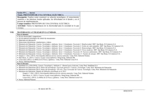 Sesión 5/5 (….. horas)
Título: PROTOTIPO DE UNA CENTRAL ELÉCTRICA
Desempeño: Explica como construyó su solución tecnológica, el conocimiento
científico o las prácticas locales aplicadas, las dificultades en el diseño y en el
proceso de implementación.
Campo temático: PROTOTIPO DE UNA CENTRAL ELÉCTRICA
Actividad: Valora la importancia de la electricidad para la sociedad en la que
vivimos.
VIII. MATERIALES A UTILIZAR EN LA UNIDAD:
Para el alumno:
 Kit de electricidad y magnetismo.
 Kit de material tecnológico de control de mecanismos
 Materiales de laboratorio
 Direcciones electrónicas: simulaciones y videos.
 Ministerio de Educación. Ciencia, Tecnología y Ambiente. Serie 1: Estudiantes. Fascículo 2: Biodiversidad. 2007. San Borja. El Comercio S.A.
 Ministerio de Educación. Ciencia, Tecnología y Ambiente. Serie 1: Estudiantes. Fascículo 4: Estilos de vida saludable. 2007. San Borja. El Comercio S.A.
 Ministerio de Educación. Ciencia, Tecnología y Ambiente. Serie 1: Estudiantes. Fascículo 6: Biotecnología. 2007. San Borja. El Comercio S.A.
 Ministerio de Educación. Ciencia, Tecnología y Ambiente. Serie 1: Estudiantes. Fascículo 9: Física moderna. 2007. San Borja. El Comercio S.A.
 Ministerio de Educación. Ciencia, Tecnología y Ambiente. Serie 1: Estudiantes. Fascículo 10: Factores ambientales. 2007. San Borja. El Comercio S.A.
 Ministerio de Educación. Ciencia, Tecnología y Ambiente. Serie 1: Estudiantes. Fascículo 11: Fuentes de energía. 2007. San Borja. El Comercio S.A.
 Gispert, C. (Ed.). (2013). Enciclopedia didáctica de las ciencias naturales. Lima, Perú: Editorial Océano.
 Hart-Davis, A. (2013). Ciencia, la guía visual definitiva. Hong Kong. Editorial DK.
 Lexus (Ed.) (2013). La Biblia de la Física y Química. Lima, Perú: Editorial Lexus S.A.
 Nexus. Editorial Pearson.
Para el docente:
 Santillana S.A. (Ed).(2016). Ciencia, Tecnología y Ambiente 3. Manual para el docente. Lima, Perú: Santillana S.A.
 Ministerio de Educación.(2013). Rutas del aprendizaje. Fascículo general 4. Ciencia y Tecnología. Lima, Perú: Ministerio de Educación.
 Ministerio de Educación.(2015). Rutas del aprendizaje. VII ciclo. Área Curricular de Ciencia, Tecnología. Lima, Perú: Ministerio de Educación.
 Ministerio de Educación. Módulo de biblioteca distribuido en el 2015:
Gispert, C. (Ed.). (2013). Enciclopedia didáctica de las ciencias naturales. Lima, Perú: Editorial Océano.
Hart-Davis, A. (2013). Ciencia, la guía visual definitiva. Hong Kong. Editorial DK.
Lexus (Ed.). (2013). La Biblia de la Física y Química. Lima, Perú: Editorial Lexus S.A.
 Nexus. Editorial Pearson
………………………., …. de marzo del 20…… _____________________________________
DOCENTE
 