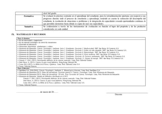 nivel del grado.
Formativa Se evaluará la práctica centrada en el aprendizaje del estudiante, para la retroalimentación oportuna con respecto a sus
progresos durante todo el proceso de enseñanza y aprendizaje; teniendo en cuenta la valoración del desempeño del
estudiante, la resolución de situaciones o problemas y la integración de capacidades creando oportunidades continuas, lo
que permitirá demostrar hasta dónde es capaz de usar sus capacidades.
Sumativa Se evidenciarán a través de los instrumentos de evaluación en función al logro del propósito y de los productos
considerados en cada unidad.
IX. MATERIALES Y RECURSOS
Para el alumno:
 Kit de electricidad y magnetismo.
 Kit de material tecnológico de control de mecanismos
 Materiales de laboratorio
 Direcciones electrónicas: simulaciones y videos.
 Ministerio de Educación. Ciencia, Tecnología y Ambiente. Serie 1: Estudiantes. Fascículo 2: Biodiversidad. 2007. San Borja. El Comercio S.A.
 Ministerio de Educación. Ciencia, Tecnología y Ambiente. Serie 1: Estudiantes. Fascículo 4: Estilos de vida saludable. 2007. San Borja. El Comercio S.A.
 Ministerio de Educación. Ciencia, Tecnología y Ambiente. Serie 1: Estudiantes. Fascículo 6: Biotecnología. 2007. San Borja. El Comercio S.A.
 Ministerio de Educación. Ciencia, Tecnología y Ambiente. Serie 1: Estudiantes. Fascículo 9: Física moderna. 2007. San Borja. El Comercio S.A.
 Ministerio de Educación. Ciencia, Tecnología y Ambiente. Serie 1: Estudiantes. Fascículo 10: Factores ambientales. 2007. San Borja. El Comercio S.A.
 Ministerio de Educación. Ciencia, Tecnología y Ambiente. Serie 1: Estudiantes. Fascículo 11: Fuentes de energía. 2007. San Borja. El Comercio S.A.
 Gispert, C. (Ed.). (2013). Enciclopedia didáctica de las ciencias naturales. Lima, Perú: Editorial Océano.
 Hart-Davis, A. (2013). Ciencia, la guía visual definitiva. Hong Kong. Editorial DK.
 Lexus (Ed.) (2013). La Biblia de la Física y Química. Lima, Perú: Editorial Lexus S.A.
 Nexus. Editorial Pearson.
Para el docente:
 Santillana S.A. (Ed).(2016). Ciencia, Tecnología y Ambiente 3. Manual para el docente. Lima, Perú: Santillana S.A.
 Ministerio de Educación.(2013). Rutas del aprendizaje. Fascículo general 4. Ciencia y Tecnología. Lima, Perú: Ministerio de Educación.
 Ministerio de Educación.(2015). Rutas del aprendizaje. VII ciclo. Área Curricular de Ciencia, Tecnología. Lima, Perú: Ministerio de Educación.
 Ministerio de Educación. Módulo de biblioteca distribuido en el 2015:
Gispert, C. (Ed.). (2013). Enciclopedia didáctica de las ciencias naturales. Lima, Perú: Editorial Océano.
Hart-Davis, A. (2013). Ciencia, la guía visual definitiva. Hong Kong. Editorial DK.
Lexus (Ed.). (2013). La Biblia de la Física y Química. Lima, Perú: Editorial Lexus S.A.
 Nexus. Editorial Pearson
……………………………de marzo del 20…… ____________________________________
Docente
 