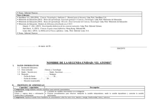  Nexus. Editorial Pearson.
Para el docente:
 Santillana S.A. (Ed).(2016). Ciencia, Tecnología y Ambiente 3. Manual para el docente. Lima, Perú: Santillana S.A.
 Ministerio de Educación.(2013). Rutas del aprendizaje. Fascículo general 4. Ciencia y Tecnología. Lima, Perú: Ministerio de Educación.
 Ministerio de Educación.(2015). Rutas del aprendizaje. VII ciclo. Área Curricular de Ciencia, Tecnología. Lima, Perú: Ministerio de Educación.
 Ministerio de Educación. Módulo de biblioteca distribuido en el 2015:
Gispert, C. (Ed.). (2013). Enciclopedia didáctica de las ciencias naturales. Lima, Perú: Editorial Océano.
Hart-Davis, A. (2013). Ciencia, la guía visual definitiva. Hong Kong. Editorial DK.
Lexus (Ed.). (2013). La Biblia de la Física y Química. Lima, Perú: Editorial Lexus S.A.
 Nexus. Editorial Pearson
………………………., …. de marzo del 20…. _____________________________________
DOCENTE
NOMBRE DE LA SEGUNDA UNIDAD: “EL ATOMO”
I. DATOS INFORMATIVOS
1.1. Institución Educativa :
1.2. Área curricular : Ciencia y Tecnología
1.3. Grado / Sección (es) : ……. Grado, Secciones: …………..
1.4. Duración : ……. Semanas
- Fecha de Inicio : ….. / ….. / 20….
- Fecha de término : ….. / ….. / 20….
- Docente responsable :
II. PROPÓSITO DE APRENDIZAJE
Capacidad / capacidades Desempeños
Competencia: Indaga mediante métodos científicos para construir conocimientos.
Capacidades:
Genera y registra datos e información.
Analiza datos e información.
 Considera las variables intervinientes en su indagación.
 Propone procedimientos para observar, manipular la variable independiente, medir la variable dependiente y controlar la variable
interviniente.
Competencia: Explica el mundo físico basándose en conocimientos sobre los seres vivos, materia y energía, biodiversidad, tierra y universo.
 