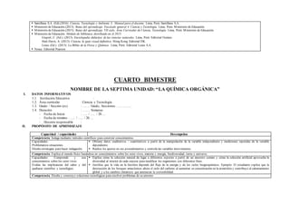  Santillana S.A. (Ed).(2016). Ciencia, Tecnología y Ambiente 3. Manual para el docente. Lima, Perú: Santillana S.A.
 Ministerio de Educación.(2013). Rutas del aprendizaje. Fascículo general 4. Ciencia y Tecnología. Lima, Perú: Ministerio de Educación.
 Ministerio de Educación.(2015). Rutas del aprendizaje. VII ciclo. Área Curricular de Ciencia, Tecnología. Lima, Perú: Ministerio de Educación.
 Ministerio de Educación. Módulo de biblioteca distribuido en el 2015:
Gispert, C. (Ed.). (2013). Enciclopedia didáctica de las ciencias naturales. Lima, Perú: Editorial Océano.
Hart-Davis, A. (2013). Ciencia, la guía visual definitiva. Hong Kong. Editorial DK.
Lexus (Ed.). (2013). La Biblia de la Física y Química. Lima, Perú: Editorial Lexus S.A.
 Nexus. Editorial Pearson
CUARTO BIMESTRE
NOMBRE DE LA SEPTIMA UNIDAD: “LA QUÍMICA ORGÁNICA”
I. DATOS INFORMATIVOS
1.1. Institución Educativa :
1.2. Área curricular : Ciencia y Tecnología
1.3. Grado / Sección (es) : ……. Grado, Secciones: …………..
1.4. Duración : ……. Semanas
- Fecha de Inicio : ….. / ….. / 20….
- Fecha de término : ….. / ….. / 20….
- Docente responsable :
II. PROPÓSITO DE APRENDIZAJE
Capacidad / capacidades Desempeños
Competencia: Indaga mediante métodos científicos para construir conocimientos.
Capacidades:
Problematiza situaciones.
Diseña estrategias para hacer indagación.
 Obtiene datos cualitativos / cuantitativos a partir de la manipulación de la variable independiente y mediciones repetidas de la variable
dependiente.
 Realiza los ajustes en sus procedimientos y controla las variables intervinientes.
Competencia: Explica el mundo físico basándose en conocimientos sobre los seres vivos, materia y energía, biodiversidad, tierra y universo.
Capacidades: Comprende y usa
conocimientos sobre los seres vivos.
Evalúa las implicancias del saber y del
quehacer científico y tecnológico.
 Explica cómo la selección natural da lugar a diferentes especies a partir de un ancestro común y cómo la selección artificial aprovecha la
diversidad al interior de cada especie para modificar los organismos con diferentes fines.
 Justifica que la vida en la biosfera depende del flujo de la energía y de los ciclos biogeoquímicos. Ejemplo: El estudiante explica que la
destrucción de los bosques amazónicos altera el ciclo del carbono al aumentar su concentración en la atmósfera y contribuye al calentamiento
global y a los cambios climáticos que amenazan la sostenibilidad.
Competencia: Diseña y construye soluciones tecnológicas para resolver problemas de su entorno
 