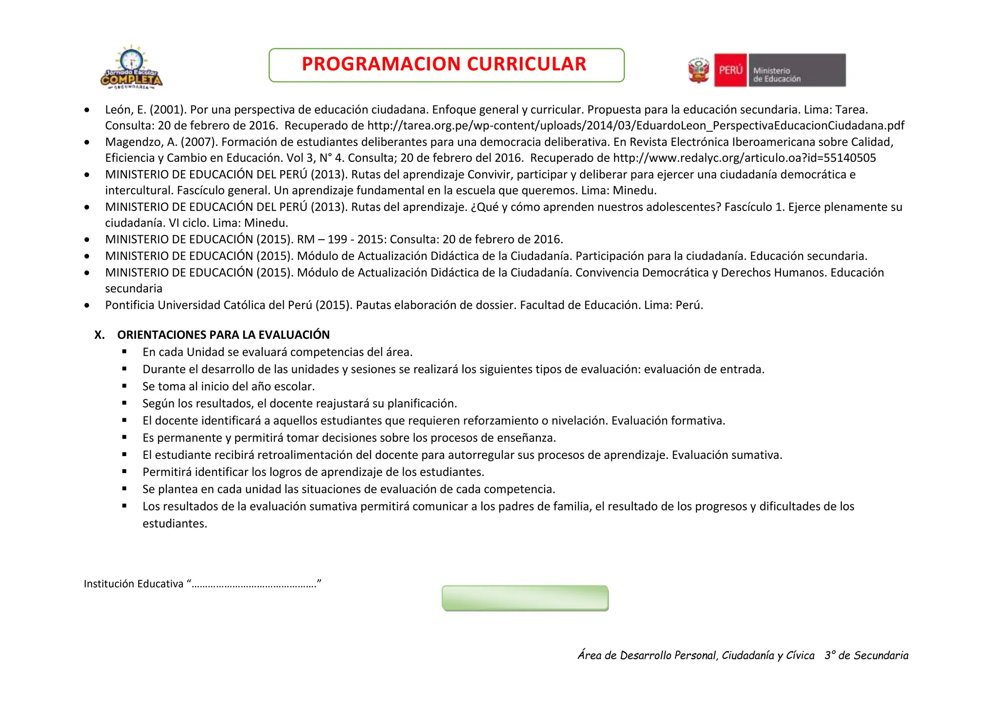 Área de Desarrollo Personal, Ciudadanía y Cívica 3° de Secundaria
PROGRAMACION CURRICULAR
 León, E. (2001). Por una perspectiva de educación ciudadana. Enfoque general y curricular. Propuesta para la educación secundaria. Lima: Tarea.
Consulta: 20 de febrero de 2016. Recuperado de http://tarea.org.pe/wp-content/uploads/2014/03/EduardoLeon_PerspectivaEducacionCiudadana.pdf
 Magendzo, A. (2007). Formación de estudiantes deliberantes para una democracia deliberativa. En Revista Electrónica Iberoamericana sobre Calidad,
Eficiencia y Cambio en Educación. Vol 3, N° 4. Consulta; 20 de febrero del 2016. Recuperado de http://www.redalyc.org/articulo.oa?id=55140505
 MINISTERIO DE EDUCACIÓN DEL PERÚ (2013). Rutas del aprendizaje Convivir, participar y deliberar para ejercer una ciudadanía democrática e
intercultural. Fascículo general. Un aprendizaje fundamental en la escuela que queremos. Lima: Minedu.
 MINISTERIO DE EDUCACIÓN DEL PERÚ (2013). Rutas del aprendizaje. ¿Qué y cómo aprenden nuestros adolescentes? Fascículo 1. Ejerce plenamente su
ciudadanía. VI ciclo. Lima: Minedu.
 MINISTERIO DE EDUCACIÓN (2015). RM – 199 - 2015: Consulta: 20 de febrero de 2016.
 MINISTERIO DE EDUCACIÓN (2015). Módulo de Actualización Didáctica de la Ciudadanía. Participación para la ciudadanía. Educación secundaria.
 MINISTERIO DE EDUCACIÓN (2015). Módulo de Actualización Didáctica de la Ciudadanía. Convivencia Democrática y Derechos Humanos. Educación
secundaria
 Pontificia Universidad Católica del Perú (2015). Pautas elaboración de dossier. Facultad de Educación. Lima: Perú.
X. ORIENTACIONES PARA LA EVALUACIÓN
 En cada Unidad se evaluará competencias del área.
 Durante el desarrollo de las unidades y sesiones se realizará los siguientes tipos de evaluación: evaluación de entrada.
 Se toma al inicio del año escolar.
 Según los resultados, el docente reajustará su planificación.
 El docente identificará a aquellos estudiantes que requieren reforzamiento o nivelación. Evaluación formativa.
 Es permanente y permitirá tomar decisiones sobre los procesos de enseñanza.
 El estudiante recibirá retroalimentación del docente para autorregular sus procesos de aprendizaje. Evaluación sumativa.
 Permitirá identificar los logros de aprendizaje de los estudiantes.
 Se plantea en cada unidad las situaciones de evaluación de cada competencia.
 Los resultados de la evaluación sumativa permitirá comunicar a los padres de familia, el resultado de los progresos y dificultades de los
estudiantes.
Institución Educativa “……………………………………….”
 