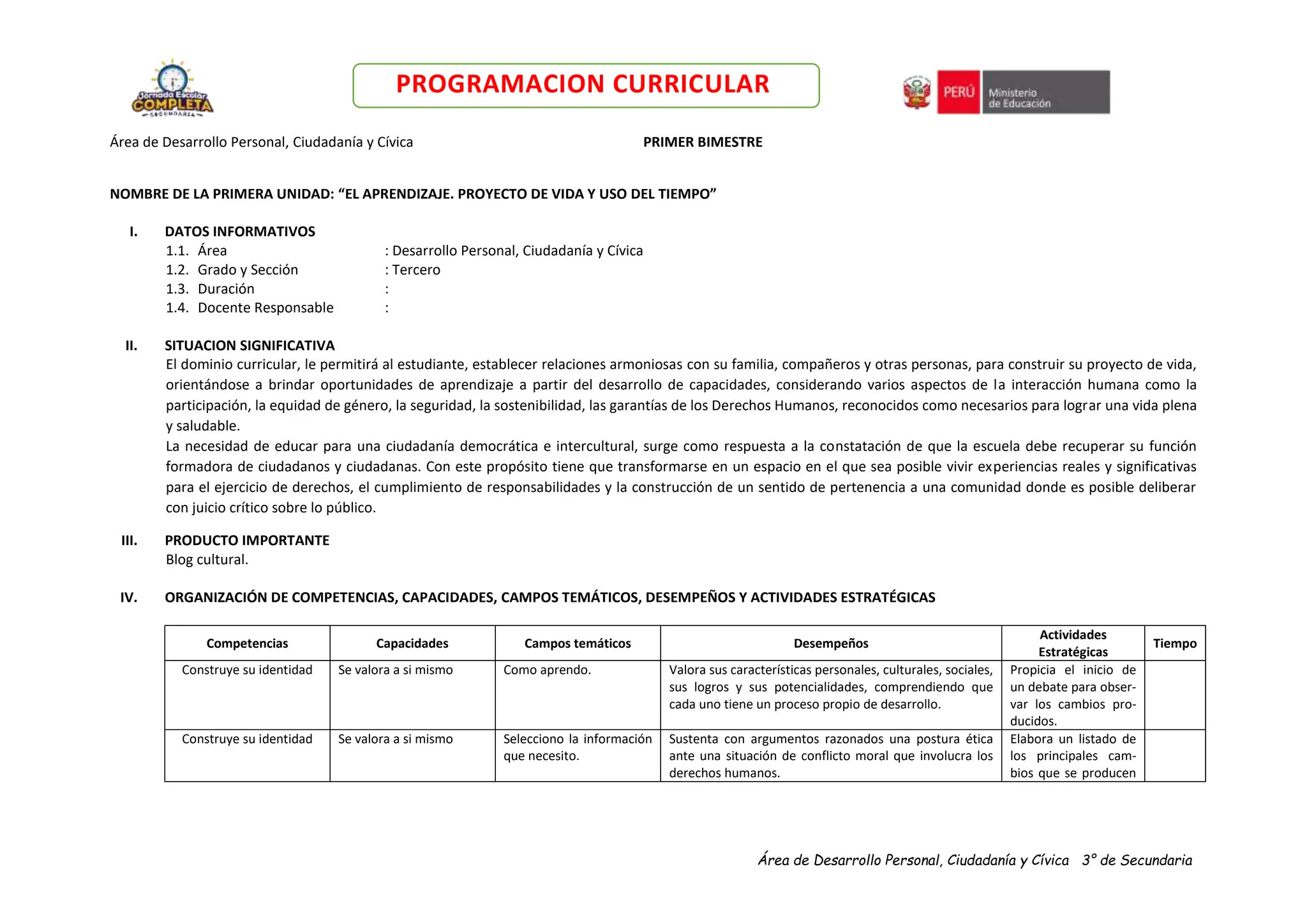 Área de Desarrollo Personal, Ciudadanía y Cívica 3° de Secundaria
PROGRAMACION CURRICULAR
Área de Desarrollo Personal, Ciudadanía y Cívica PRIMER BIMESTRE
NOMBRE DE LA PRIMERA UNIDAD: “EL APRENDIZAJE. PROYECTO DE VIDA Y USO DEL TIEMPO”
I. DATOS INFORMATIVOS
1.1. Área : Desarrollo Personal, Ciudadanía y Cívica
1.2. Grado y Sección : Tercero
1.3. Duración :
1.4. Docente Responsable :
II. SITUACION SIGNIFICATIVA
El dominio curricular, le permitirá al estudiante, establecer relaciones armoniosas con su familia, compañeros y otras personas, para construir su proyecto de vida,
orientándose a brindar oportunidades de aprendizaje a partir del desarrollo de capacidades, considerando varios aspectos de la interacción humana como la
participación, la equidad de género, la seguridad, la sostenibilidad, las garantías de los Derechos Humanos, reconocidos como necesarios para lograr una vida plena
y saludable.
La necesidad de educar para una ciudadanía democrática e intercultural, surge como respuesta a la constatación de que la escuela debe recuperar su función
formadora de ciudadanos y ciudadanas. Con este propósito tiene que transformarse en un espacio en el que sea posible vivir experiencias reales y significativas
para el ejercicio de derechos, el cumplimiento de responsabilidades y la construcción de un sentido de pertenencia a una comunidad donde es posible deliberar
con juicio crítico sobre lo público.
III. PRODUCTO IMPORTANTE
Blog cultural.
IV. ORGANIZACIÓN DE COMPETENCIAS, CAPACIDADES, CAMPOS TEMÁTICOS, DESEMPEÑOS Y ACTIVIDADES ESTRATÉGICAS
Competencias Capacidades Campos temáticos Desempeños
Actividades
Estratégicas
Tiempo
Construye su identidad Se valora a si mismo Como aprendo. Valora sus características personales, culturales, sociales,
sus logros y sus potencialidades, comprendiendo que
cada uno tiene un proceso propio de desarrollo.
Propicia el inicio de
un debate para obser-
var los cambios pro-
ducidos.
Construye su identidad Se valora a si mismo Selecciono la información
que necesito.
Sustenta con argumentos razonados una postura ética
ante una situación de conflicto moral que involucra los
derechos humanos.
Elabora un listado de
los principales cam-
bios que se producen
 