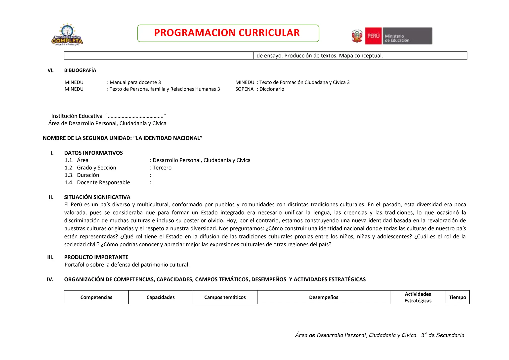 Área de Desarrollo Personal, Ciudadanía y Cívica 3° de Secundaria
PROGRAMACION CURRICULAR
de ensayo. Producción de textos. Mapa conceptual.
VI. BIBLIOGRAFÍA
MINEDU : Manual para docente 3 MINEDU : Texto de Formación Ciudadana y Cívica 3
MINEDU : Texto de Persona, familia y Relaciones Humanas 3 SOPENA : Diccionario
Institución Educativa “………………………………….”
Área de Desarrollo Personal, Ciudadanía y Cívica
NOMBRE DE LA SEGUNDA UNIDAD: “LA IDENTIDAD NACIONAL”
I. DATOS INFORMATIVOS
1.1. Área : Desarrollo Personal, Ciudadanía y Cívica
1.2. Grado y Sección : Tercero
1.3. Duración :
1.4. Docente Responsable :
II. SITUACIÓN SIGNIFICATIVA
El Perú es un país diverso y multicultural, conformado por pueblos y comunidades con distintas tradiciones culturales. En el pasado, esta diversidad era poca
valorada, pues se consideraba que para formar un Estado integrado era necesario unificar la lengua, las creencias y las tradiciones, lo que ocasionó la
discriminación de muchas culturas e incluso su posterior olvido. Hoy, por el contrario, estamos construyendo una nueva identidad basada en la revaloración de
nuestras culturas originarias y el respeto a nuestra diversidad. Nos preguntamos: ¿Cómo construir una identidad nacional donde todas las culturas de nuestro país
estén representadas? ¿Qué rol tiene el Estado en la difusión de las tradiciones culturales propias entre los niños, niñas y adolescentes? ¿Cuál es el rol de la
sociedad civil? ¿Cómo podrías conocer y apreciar mejor las expresiones culturales de otras regiones del país?
III. PRODUCTO IMPORTANTE
Portafolio sobre la defensa del patrimonio cultural.
IV. ORGANIZACIÓN DE COMPETENCIAS, CAPACIDADES, CAMPOS TEMÁTICOS, DESEMPEÑOS Y ACTIVIDADES ESTRATÉGICAS
Competencias Capacidades Campos temáticos Desempeños
Actividades
Estratégicas
Tiempo
 