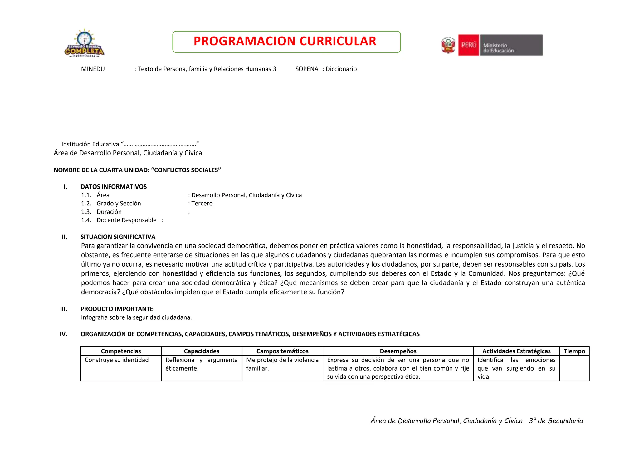 Área de Desarrollo Personal, Ciudadanía y Cívica 3° de Secundaria
PROGRAMACION CURRICULAR
MINEDU : Texto de Persona, familia y Relaciones Humanas 3 SOPENA : Diccionario
Institución Educativa “……………………………………….”
Área de Desarrollo Personal, Ciudadanía y Cívica
NOMBRE DE LA CUARTA UNIDAD: “CONFLICTOS SOCIALES”
I. DATOS INFORMATIVOS
1.1. Área : Desarrollo Personal, Ciudadanía y Cívica
1.2. Grado y Sección : Tercero
1.3. Duración :
1.4. Docente Responsable :
II. SITUACION SIGNIFICATIVA
Para garantizar la convivencia en una sociedad democrática, debemos poner en práctica valores como la honestidad, la responsabilidad, la justicia y el respeto. No
obstante, es frecuente enterarse de situaciones en las que algunos ciudadanos y ciudadanas quebrantan las normas e incumplen sus compromisos. Para que esto
último ya no ocurra, es necesario motivar una actitud crítica y participativa. Las autoridades y los ciudadanos, por su parte, deben ser responsables con su país. Los
primeros, ejerciendo con honestidad y eficiencia sus funciones, los segundos, cumpliendo sus deberes con el Estado y la Comunidad. Nos preguntamos: ¿Qué
podemos hacer para crear una sociedad democrática y ética? ¿Qué mecanismos se deben crear para que la ciudadanía y el Estado construyan una auténtica
democracia? ¿Qué obstáculos impiden que el Estado cumpla eficazmente su función?
III. PRODUCTO IMPORTANTE
Infografía sobre la seguridad ciudadana.
IV. ORGANIZACIÓN DE COMPETENCIAS, CAPACIDADES, CAMPOS TEMÁTICOS, DESEMPEÑOS Y ACTIVIDADES ESTRATÉGICAS
Competencias Capacidades Campos temáticos Desempeños Actividades Estratégicas Tiempo
Construye su identidad Reflexiona y argumenta
éticamente.
Me protejo de la violencia
familiar.
Expresa su decisión de ser una persona que no
lastima a otros, colabora con el bien común y rije
su vida con una perspectiva ética.
Identifica las emociones
que van surgiendo en su
vida.
 
